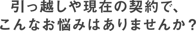 引っ越しや現在の契約で、こんなお悩みはありませんか?