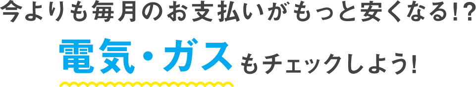 今よりも毎月のお支払いがもっと安くなる！？ 電気・ガスをチェックしよう！